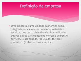 Uma empresa é uma unidade económico-social,
integrada por elementos humanos, materiais e
técnicos, que tem o objectivo de obter utilidades
através da sua participação no mercado de bens e
serviços. Nesse sentido, faz uso dos factores
produtivos (trabalho, terra e capital).
Definição de empresa
 