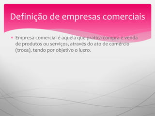  Empresa comercial é aquela que pratica compra e venda
de produtos ou serviços, através do ato de comércio
(troca), tendo por objetivo o lucro.
Definição de empresas comerciais
 