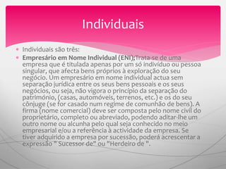  Individuais são três:
 Empresário em Nome Individual (ENI);Trata-se de uma
empresa que é titulada apenas por um só indivíduo ou pessoa
singular, que afecta bens próprios à exploração do seu
negócio. Um empresário em nome individual actua sem
separação jurídica entre os seus bens pessoais e os seus
negócios, ou seja, não vigora o princípio da separação do
património, (casas, automóveis, terrenos, etc.) e os do seu
cônjuge (se for casado num regime de comunhão de bens). A
firma (nome comercial) deve ser composta pelo nome civil do
proprietário, completo ou abreviado, podendo aditar-lhe um
outro nome ou alcunha pelo qual seja conhecido no meio
empresarial e/ou a referência à actividade da empresa. Se
tiver adquirido a empresa por sucessão, poderá acrescentar a
expressão " Sucessor de" ou "Herdeiro de ".
Individuais
 
