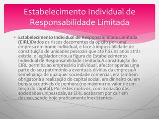  Estabelecimento Individual de Responsabilidade Limitada
(EIRL)Dados os riscos decorrentes da opção por uma
empresa em nome individual, e face à impossibilidade de
constituição de unidades pessoais que até há uns anos atrás
existia, o legislador criou a figura do Estabelecimento
Individual de Responsabilidade Limitada.A constituição do
EIRL permitia ao empresário individual, afectar apenas uma
parte do seu património a eventuais dívidas da empresa.À
semelhança de qualquer sociedade comercial, era também
obrigatória a realização do capital social, em dinheiro ou em
bens susceptíveis de penhora (no máximo no valor de um
terço do capital). Por estes motivos, com a criação das
sociedades unipessoais, as EIRL acabaram por cair em
desuso, sendo hoje praticamente inexistentes.
Estabelecimento Individual de
Responsabilidade Limitada
 