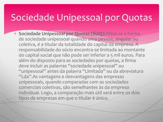  Sociedade Unipessoal por Quotas (SUQ)Utiliza-se a forma
de sociedade unipessoal quando uma pessoa, singular ou
coletiva, é a titular da totalidade do capital da empresa. A
responsabilidade do sócio encontra-se limitada ao montante
do capital social que não pode ser inferior a 5 mil euros. Para
além do disposto para as sociedades por quotas, a firma
deve incluir as palavras “sociedade unipessoal” ou
“unipessoal” antes da palavra “Limitada” ou da abreviatura
“Lda”.As vantagens e desvantagens das empresas
unipessoais, quando comparadas com as sociedades
comerciais coletivas, são semelhantes às da empresa
individual. Logo, a comparação mais útil será entre os dois
tipos de empresas em que o titular é único.
Sociedade Unipessoal por Quotas
 