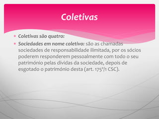  Coletivas são quatro:
 Sociedades em nome coletivo: são as chamadas
sociedades de responsabilidade ilimitada, por os sócios
poderem responderem pessoalmente com todo o seu
património pelas dívidas da sociedade, depois de
esgotado o património desta (art. 175º/1 CSC).
Coletivas
 