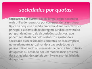  sociedades por quotas: são de longe, o tipo societário
mais utilizado na prática por corresponder à estrutura
típica da pequena e média empresa. A sua característica
principal é a elasticidade do regime jurídico constituído
por grande número de disposições supletivas, que
podem ser afastadas pelos estatutos, ajustando a
sociedade às necessidades concretas de cada empresa,
nomeadamente aproximando-a das sociedades de
pessoa dificultando ou mesmo impedindo a transmissão
das quotas ou optando por um modelo mais próximo
das sociedades de capitais com livre transmissibilidade
das quotas.
sociedades por quotas:
 