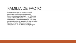 FAMILIA DE FACTO
Fueron estudiadas en la década de los
ochenta se encontró un importante
incremento de esta tipología y en Colombia
se encontró la diferencia socio jurídica entre
familia legal y la familia de hecho, con base
en tipo de unión de la pareja. El tipo de unión
ha sido un factor determinante en la
configuración de las diferencias tipologías

 