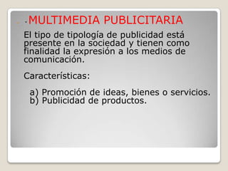    *   MULTIMEDIA PUBLICITARIA
    El tipo de tipología de publicidad está
    presente en la sociedad y tienen como
    finalidad la expresión a los medios de
    comunicación.
    Características:
        a) Promoción de ideas, bienes o servicios.
        b) Publicidad de productos.
 