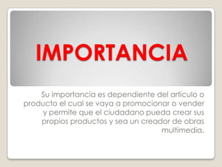 IMPORTANCIA
    Su importancia es dependiente del articulo o
producto el cual se vaya a promocionar o vender
    y permite que el ciudadano pueda crear sus
    propios productos y sea un creador de obras
                                    multimedia.
 