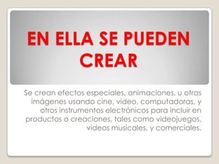 EN ELLA SE PUEDEN
      CREAR
Se crean efectos especiales, animaciones, u otras
  imágenes usando cine, video, computadoras, y
    otros instrumentos electrónicos para incluir en
productos o creaciones, tales como videojuegos,
                  videos musicales, y comerciales.
 