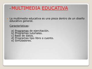    *   MULTIMEDIA EDUCATIVA

   La multimedia educativa es una pieza dentro de un diseño
    educativo general.
    Características:
        a) Programas de ejercitación.
        b) Programas tutoriales.
        c) Base de datos.
        d) Programas tipo libro o cuento.
        e) Simuladores.
 
