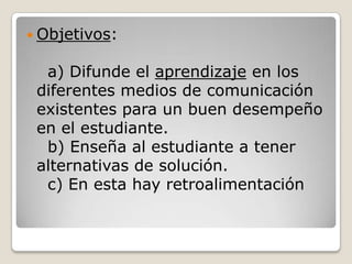 Objetivos:


  a) Difunde el aprendizaje en los
 diferentes medios de comunicación
 existentes para un buen desempeño
 en el estudiante.
  b) Enseña al estudiante a tener
 alternativas de solución.
  c) En esta hay retroalimentación
 