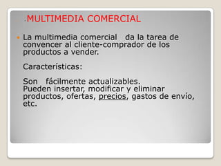    *   MULTIMEDIA COMERCIAL

   La multimedia comercial da la tarea de
    convencer al cliente-comprador de los
    productos a vender.
    Características:
    Son fácilmente actualizables.
    Pueden insertar, modificar y eliminar
    productos, ofertas, precios, gastos de envío,
    etc.
 