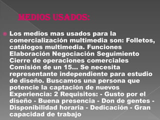    Los medios mas usados para la
    comercialización multimedia son: Folletos,
    catálogos multimedia. Funciones
    Elaboración Negociación Seguimiento
    Cierre de operaciones comerciales
    Comisión de un 15... Se necesita
    representante independiente para estudio
    de diseño. Buscamos una persona que
    potencie la captación de nuevos
    Experiencia: 2 Requisitos: - Gusto por el
    diseño - Buena presencia - Don de gentes -
    Disponibilidad horaria - Dedicación - Gran
    capacidad de trabajo
 
