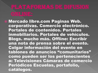    Mercado libre.com Paginas Web.
    corporativas. Comercio electrónico.
    Portales de contenidos. Portales
    inmobiliarios. Portales de vehículos.
    Blogs. mucho más. Offline: Escribir
    una nota de prensa sobre el evento.
    Colgar información del evento en
    tablones de anuncios “comunitarios”
    como pueden ser los pertenecientes
    a: Televisiones Cámaras de comercio
    Periódicos Escuelas, portafolio,
    catálogos.
 