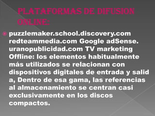    puzzlemaker.school.discovery.com
    redteammedia.com Google adSense.
    uranopublicidad.com TV marketing
    Offline: los elementos habitualmente
    más utilizados se relacionan con
    dispositivos digitales de entrada y salid
    a, Dentro de esa gama, las referencias
    al almacenamiento se centran casi
    exclusivamente en los discos
    compactos.
 