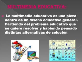    La multimedia educativa es una pieza
    dentro de un diseño educativo general.
    Partiendo del problema educativo que
    se quiere resolver y habiendo pensado
    distintas alternativas de solución
 