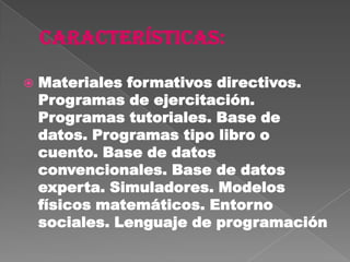    Materiales formativos directivos.
    Programas de ejercitación.
    Programas tutoriales. Base de
    datos. Programas tipo libro o
    cuento. Base de datos
    convencionales. Base de datos
    experta. Simuladores. Modelos
    físicos matemáticos. Entorno
    sociales. Lenguaje de programación
 