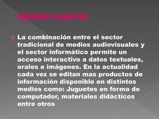    La combinación entre el sector
    tradicional de medios audiovisuales y
    el sector informático permite un
    acceso interactivo a datos textuales,
    orales e imágenes. En la actualidad
    cada vez se editan mas productos de
    información disponible en distintos
    medios como: Juguetes en forma de
    computador, materiales didácticos
    entre otros
 