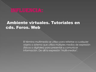 Ambiente virtuales. Tutoriales en
cds. Foros. Web


       El término multimedia se utiliza para referirse a cualquier
       objeto o sistema que utiliza múltiples medios de expresión
       (físicos o digitales) para presentar o comunicar
       información. De allí la expresión "multi-medios".
 