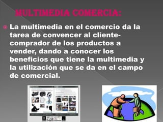    La multimedia en el comercio da la
    tarea de convencer al cliente-
    comprador de los productos a
    vender, dando a conocer los
    beneficios que tiene la multimedia y
    la utilización que se da en el campo
    de comercial.
 