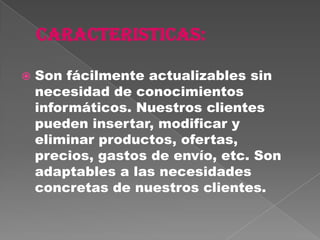    Son fácilmente actualizables sin
    necesidad de conocimientos
    informáticos. Nuestros clientes
    pueden insertar, modificar y
    eliminar productos, ofertas,
    precios, gastos de envío, etc. Son
    adaptables a las necesidades
    concretas de nuestros clientes.
 