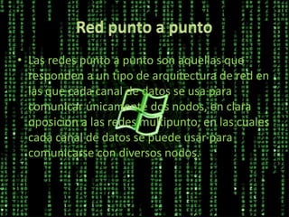 • Las redes punto a punto son aquellas que
responden a un tipo de arquitectura de red en
las que cada canal de datos se usa para
comunicar únicamente dos nodos, en clara
oposición a las redes multipunto, en las cuales
cada canal de datos se puede usar para
comunicarse con diversos nodos.
 