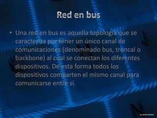 • Una red en bus es aquella topología que se
caracteriza por tener un único canal de
comunicaciones (denominado bus, troncal o
backbone) al cual se conectan los diferentes
dispositivos. De esta forma todos los
dispositivos comparten el mismo canal para
comunicarse entre sí.
 