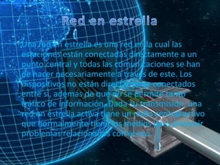 • Una red en estrella es una red en la cual las
estaciones están conectadas directamente a un
punto central y todas las comunicaciones se han
de hacer necesariamente a través de este. Los
dispositivos no están directamente conectados
entre sí, además de que no se permite tanto
tráfico de información. Dada su transmisión, una
red en estrella activa tiene un nodo central activo
que normalmente tiene los medios para prevenir
problemas relacionados con el eco.
 