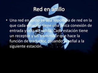 • Una red en anillo es una topología de red en la
que cada estación tiene una única conexión de
entrada y otra de salida. Cada estación tiene
un receptor y un transmisor que hace la
función de traductor, pasando la señal a la
siguiente estación.
 