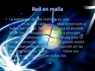 • La topología de red mallada es una topología
de red en la que cada nodo está conectado a
todos los nodos. De esta manera es posible
llevar los mensajes de un nodo a otro por
distintos caminos. Si la red de malla está
completamente conectada, no puede existir
absolutamente ninguna interrupción en las
comunicaciones. Cada servidor tiene sus
propias conexiones con todos los
demás servidores.
 
