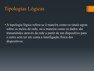Tipologias Lógicas
A topologia lógica refere-se à maneira como os sinais agem
sobre os meios de rede, ou a maneira como os dados são
transmitidos através da rede a partir de um dispositivo para
o outro sem ter em conta a interligação física dos
dispositivos.
 