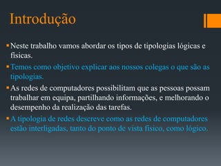Introdução
Neste trabalho vamos abordar os tipos de tipologias lógicas e
físicas.
Temos como objetivo explicar aos nossos colegas o que são as
tipologias.
As redes de computadores possibilitam que as pessoas possam
trabalhar em equipa, partilhando informações, e melhorando o
desempenho da realização das tarefas.
A tipologia de redes descreve como as redes de computadores
estão interligadas, tanto do ponto de vista físico, como lógico.
 