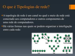 O que é Tipologias de rede?
A topologia de rede é um canal no qual o meio de rede está
conectado aos computadores e outros componentes de
uma rede de computadores.
Há várias formas nas quais se podem organizar a interligação
entre cada rede:
 