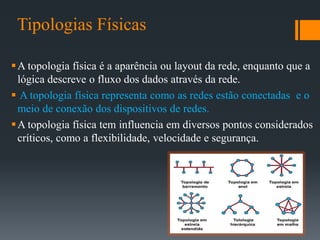 Tipologias Físicas
A topologia física é a aparência ou layout da rede, enquanto que a
lógica descreve o fluxo dos dados através da rede.
 A topologia física representa como as redes estão conectadas e o
meio de conexão dos dispositivos de redes.
A topologia física tem influencia em diversos pontos considerados
críticos, como a flexibilidade, velocidade e segurança.
 