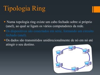 Tipologia Ring
 Numa topologia ring existe um cabo fechado sobre si próprio
(anel), ao qual se ligam os vários computadores da rede.
Os dispositivos são conectados em série, formando um circuito
fechado (anel).
Os dados são transmitidos unidirecionalmente de nó em nó até
atingir o seu destino.
 