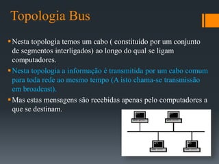 Topologia Bus
Nesta topologia temos um cabo ( constituído por um conjunto
de segmentos interligados) ao longo do qual se ligam
computadores.
Nesta topologia a informação é transmitida por um cabo comum
para toda rede ao mesmo tempo (A isto chama-se transmissão
em broadcast).
Mas estas mensagens são recebidas apenas pelo computadores a
que se destinam.
 