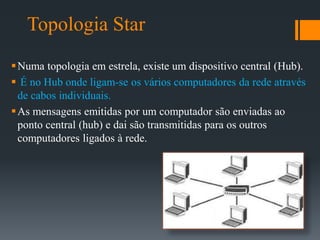 Topologia Star
Numa topologia em estrela, existe um dispositivo central (Hub).
 É no Hub onde ligam-se os vários computadores da rede através
de cabos individuais.
As mensagens emitidas por um computador são enviadas ao
ponto central (hub) e dai são transmitidas para os outros
computadores ligados à rede.
 