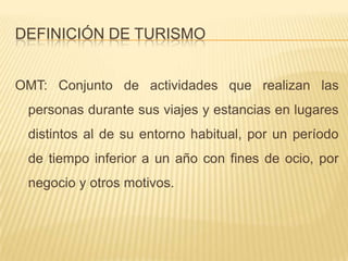 DEFINICIÓN DE TURISMO


OMT: Conjunto de actividades que realizan las
 personas durante sus viajes y estancias en lugares
 distintos al de su entorno habitual, por un período
 de tiempo inferior a un año con fines de ocio, por
 negocio y otros motivos.
 