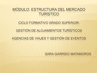 MÓDULO: ESTRUCTURA DEL MERCADO
           TURÍSTICO

   CICLO FORMATIVO GRADO SUPERIOR:

  GESTIÓN DE ALOJAMIENTOS TURÍSTICOS

AGENCIAS DE VIAJES Y GESTIÓN DE EVENTOS



                 SARA GARRIDO MATAMOROS
 