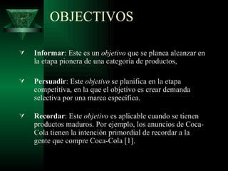 OBJECTIVOS Informar : Este es un  objetivo  que se planea alcanzar en la etapa pionera de una categoría de productos,  Persuadir : Este  objetivo  se planifica en la etapa competitiva, en la que el objetivo es crear demanda selectiva por una marca específica.  Recordar : Este  objetivo  es aplicable cuando se tienen productos maduros. Por ejemplo, los anuncios de Coca-Cola tienen la intención primordial de recordar a la gente que compre Coca-Cola [1].  