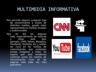 MULTIMEDIA INFORMATIVA
Nos permite adquirir cualquier tipo
  de conocimiento a través de
  distintos medios, puede estar
  representada en medios visuales
  y audiovisuales.
Hoy    en      día  las    páginas
  web, especialmente de noticias
  y       sitios     web       (por
  ejemplo, CNN, Yahoo, Myspace,
  Facebook, YouTube, etc.), suelen
  ser ricos en los medios de
  comunicación, que contienen
  ambas imágenes y video. Se
  espera que esta tendencia
  continúe como los medios de
  comunicación ricos en las
  páginas web cada vez más
  populares.
 