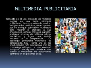 MULTIMEDIA PUBLICITARIA
Consiste en el uso integrado de múltiples
  medios en una única campaña
  publicitaria. Las compañías de medios,
  incluyendo los periódicos, están optando
  por un enfoque publicitario multimedia
  para mejorar la atención a sus
  anunciantes, generar mayores ingresos,
  apalancar el poder de múltiples activos
  mediáticos, y lograr una ventaja
  respecto de la competencia.           La
  estrategia publicitaria multimedia es
  considerada, hoy, como una de las
  oportunidades más promisorias para las
  compañías editoras – una novedad
  “marginal” que algunos consideran que
  pasará a convertirse en aplicaciones
  centrales en los próximos años.
 