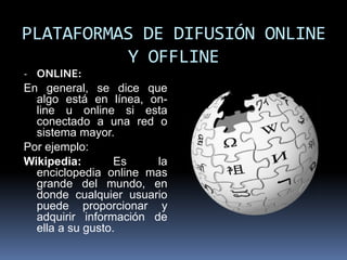 PLATAFORMAS DE DIFUSIÓN ONLINE
          Y OFFLINE
- ONLINE:
En general, se dice que
  algo está en línea, on-
  line u online si esta
  conectado a una red o
  sistema mayor.
Por ejemplo:
Wikipedia:        Es    la
  enciclopedia online mas
  grande del mundo, en
  donde cualquier usuario
  puede proporcionar y
  adquirir información de
  ella a su gusto.
 