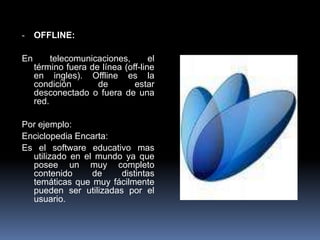 -    OFFLINE:

En        telecomunicaciones,       el
     término fuera de línea (off-line
     en ingles). Offline es la
     condición       de        estar
     desconectado o fuera de una
     red.

Por ejemplo:
Enciclopedia Encarta:
Es el software educativo mas
  utilizado en el mundo ya que
  posee un muy completo
  contenido      de    distintas
  temáticas que muy fácilmente
  pueden ser utilizadas por el
  usuario.
 