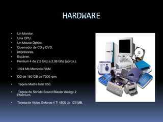 HARDWARE
   Un Monitor.
   Una CPU.
   Un Mouse Óptico.
   Quemador de CD y DVD.
   Impresoras.
   Escáner.
   Pentium 4 de 2.5 Ghz a 3.06 Ghz (aprox.).

   1024 Mb Memoria RAM.

   DD de 160 GB de 7200 rpm.

   Tarjeta Madre Intel 850.

   Tarjeta de Sonido Sound Blaster Audigy 2
    Platinium.

   Tarjeta de Video Geforce 4 Ti 4800 de 128 MB.
 