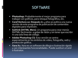 SOFTWARE
 Photoshop: Probablemente el mejor programa para
    trabajar con gráficos, para retoque fotográfico, etc.
   Corel Ventura 10: Después de 4 años se publica una nueva
    versión de este programa de publicación de contenidos
    digitales para impresión.
   Sothink DHTML Menú: Un programa para crear menús
    DHTML fácilmente a golpe de ratón y sin tener que escribir
    ni una sola línea de código.
   Adobe Photoshop CS: Esta versión se centra
    especialmente en los ámbitos de video, fotografía, web y
    producción gráfica.
   Xara X1: Xara es un software de dibujo e ilustración rápido
    y con interesantes funcionalidades. Puede sustituir a Corel
    o Ilustrator.
 