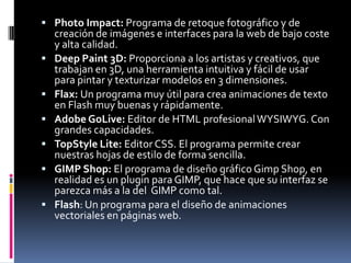  Photo Impact: Programa de retoque fotográfico y de
    creación de imágenes e interfaces para la web de bajo coste
    y alta calidad.
   Deep Paint 3D: Proporciona a los artistas y creativos, que
    trabajan en 3D, una herramienta intuitiva y fácil de usar
    para pintar y texturizar modelos en 3 dimensiones.
   Flax: Un programa muy útil para crea animaciones de texto
    en Flash muy buenas y rápidamente.
   Adobe GoLive: Editor de HTML profesional WYSIWYG. Con
    grandes capacidades.
   TopStyle Lite: Editor CSS. El programa permite crear
    nuestras hojas de estilo de forma sencilla.
   GIMP Shop: El programa de diseño gráfico Gimp Shop, en
    realidad es un plugin para GIMP, que hace que su interfaz se
    parezca más a la del GIMP como tal.
   Flash: Un programa para el diseño de animaciones
    vectoriales en páginas web.
 