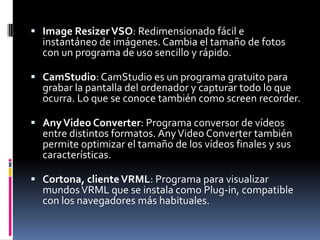  Image Resizer VSO: Redimensionado fácil e
  instantáneo de imágenes. Cambia el tamaño de fotos
  con un programa de uso sencillo y rápido.

 CamStudio: CamStudio es un programa gratuito para
  grabar la pantalla del ordenador y capturar todo lo que
  ocurra. Lo que se conoce también como screen recorder.

 Any Video Converter: Programa conversor de vídeos
  entre distintos formatos. Any Video Converter también
  permite optimizar el tamaño de los vídeos finales y sus
  características.

 Cortona, cliente VRML: Programa para visualizar
  mundos VRML que se instala como Plug-in, compatible
  con los navegadores más habituales.
 