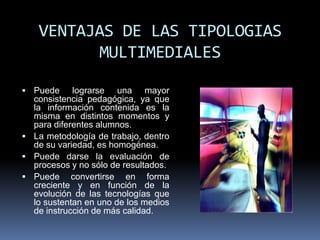 VENTAJAS DE LAS TIPOLOGIAS
         MULTIMEDIALES

 Puede     lograrse una mayor
  consistencia pedagógica, ya que
  la información contenida es la
  misma en distintos momentos y
  para diferentes alumnos.
 La metodología de trabajo, dentro
  de su variedad, es homogénea.
 Puede darse la evaluación de
  procesos y no sólo de resultados.
 Puede convertirse en forma
  creciente y en función de la
  evolución de las tecnologías que
  lo sustentan en uno de los medios
  de instrucción de más calidad.
 