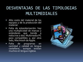 DESVENTAJAS DE LAS TIPOLOGIAS
        MULTIMEDIALES
 Alto costo del material de los
  equipos y de la producción del
  material.
 Falta de estandarización: hay
  una multiplicidad de marcas y
  estándares que tiende a
  reducirse a dos: Multimedia PC
  para compatibles y, por otro
  lado, Macintosh de Apple.
 Falta de programas en
  cantidad y calidad en lengua
  castellana, aunque existan
  muchos en lengua inglesa.
 