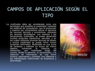 CAMPOS DE APLICACIÓN SEGÚN EL
            TIPO
La multimedia debe ser considerada como una
   tecnología que posibilita la creatividad, mediante
   los sistemas de computación; que la producción
   y creación por computadora reduce el derroche
   de recursos técnicos y económicos, utilizando
   los recursos tecnológicos, sus avances y las
   herramientas multimedia, se puede desarrollar
   muchos productos interactivos, sencillos, y en
   los cuales utilizando diversas técnicas de diseño
   y mucha creatividad se puede incluir mucho
   contenido informativo. Multimedia es una suma
   de hardware y software en busca del mismo
   objetivo,     humanizar       la    máquina.    La
   interacción,     que     multimedia    exige    del
   usuario, facilita la atención, la comprensión, y la
   retención de información de una forma
   intuitiva, espontánea y divertida, muy diferente a
   las metodologías tradicionales de enseñanza y
   aprendizaje.
 