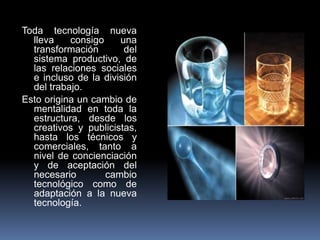 Toda tecnología nueva
  lleva    consigo    una
  transformación       del
  sistema productivo, de
  las relaciones sociales
  e incluso de la división
  del trabajo.
Esto origina un cambio de
  mentalidad en toda la
  estructura, desde los
  creativos y publicistas,
  hasta los técnicos y
  comerciales, tanto a
  nivel de concienciación
  y de aceptación del
  necesario        cambio
  tecnológico como de
  adaptación a la nueva
  tecnología.
 